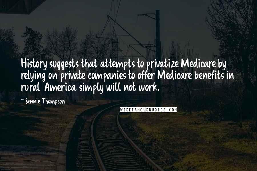 Bennie Thompson Quotes: History suggests that attempts to privatize Medicare by relying on private companies to offer Medicare benefits in rural America simply will not work.