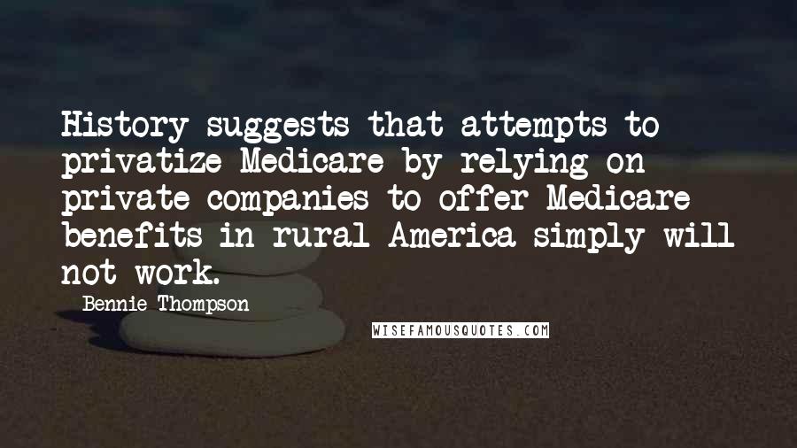 Bennie Thompson Quotes: History suggests that attempts to privatize Medicare by relying on private companies to offer Medicare benefits in rural America simply will not work.