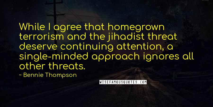 Bennie Thompson Quotes: While I agree that homegrown terrorism and the jihadist threat deserve continuing attention, a single-minded approach ignores all other threats.