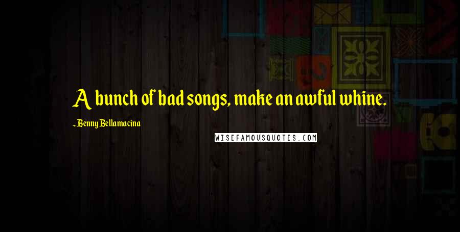 Benny Bellamacina Quotes: A bunch of bad songs, make an awful whine.