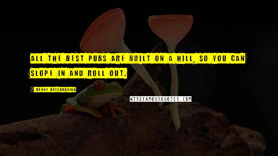 Benny Bellamacina Quotes: All the best pubs are built on a hill, so you can slope in and roll out.