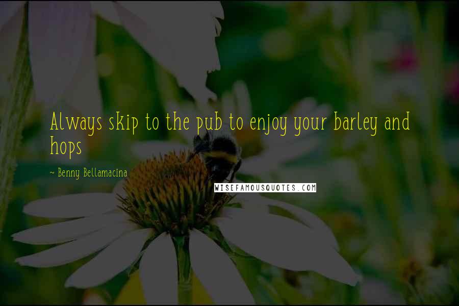 Benny Bellamacina Quotes: Always skip to the pub to enjoy your barley and hops