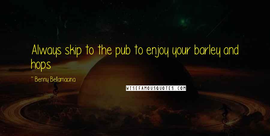 Benny Bellamacina Quotes: Always skip to the pub to enjoy your barley and hops