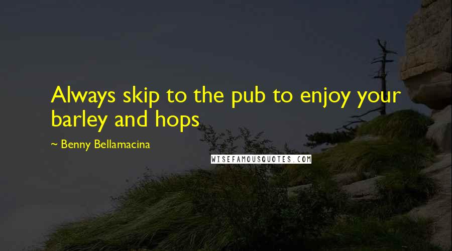 Benny Bellamacina Quotes: Always skip to the pub to enjoy your barley and hops