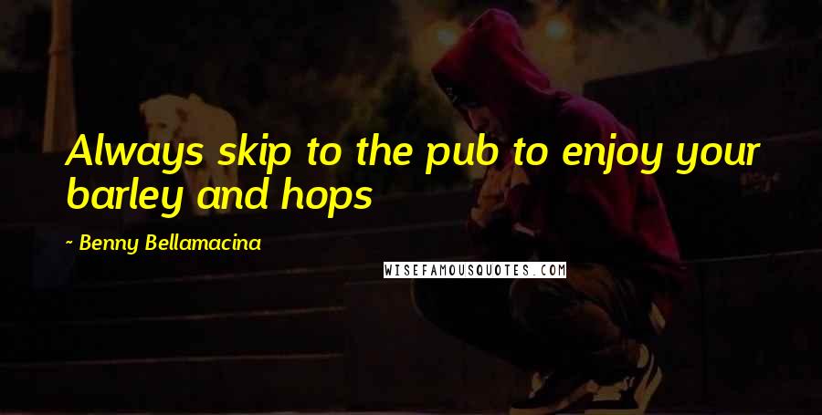 Benny Bellamacina Quotes: Always skip to the pub to enjoy your barley and hops