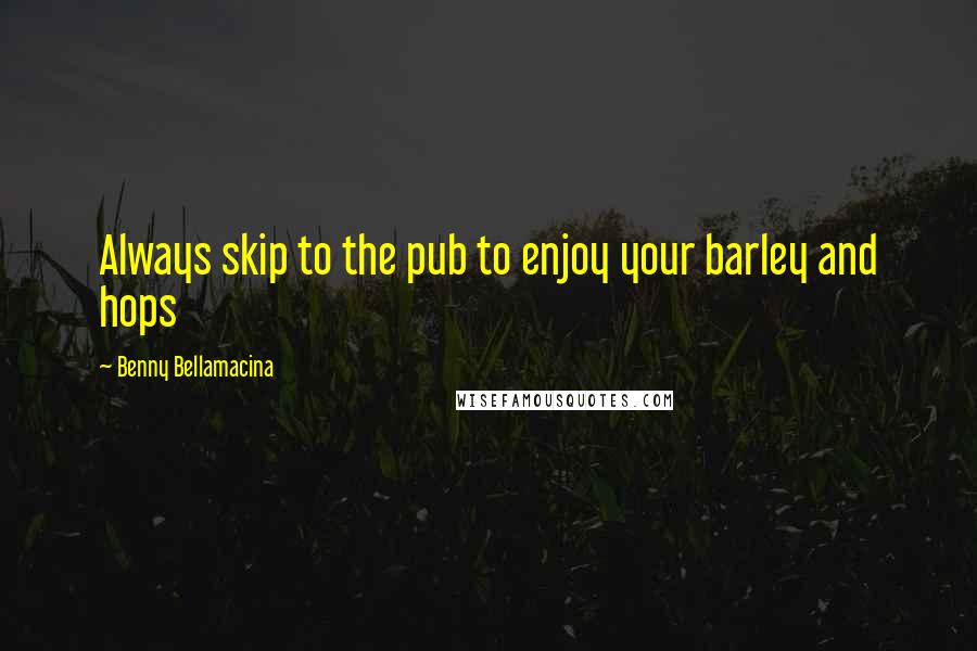 Benny Bellamacina Quotes: Always skip to the pub to enjoy your barley and hops