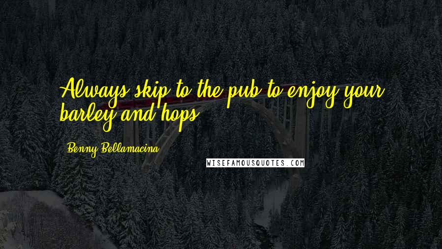 Benny Bellamacina Quotes: Always skip to the pub to enjoy your barley and hops