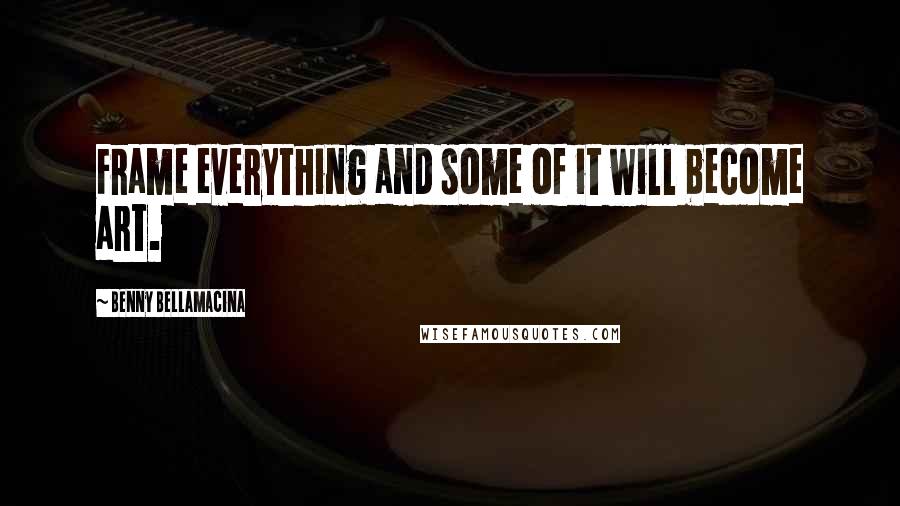 Benny Bellamacina Quotes: Frame everything and some of it will become art.