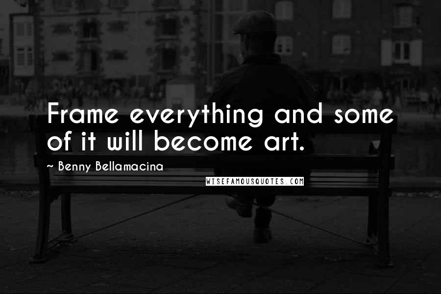 Benny Bellamacina Quotes: Frame everything and some of it will become art.
