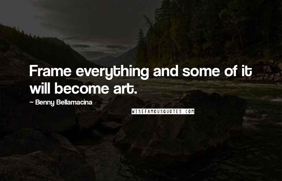 Benny Bellamacina Quotes: Frame everything and some of it will become art.