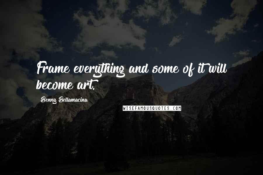 Benny Bellamacina Quotes: Frame everything and some of it will become art.