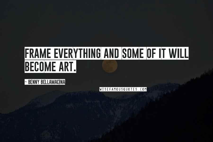 Benny Bellamacina Quotes: Frame everything and some of it will become art.
