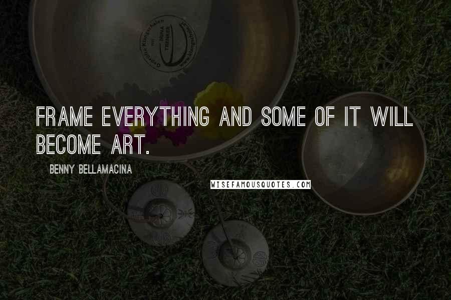 Benny Bellamacina Quotes: Frame everything and some of it will become art.