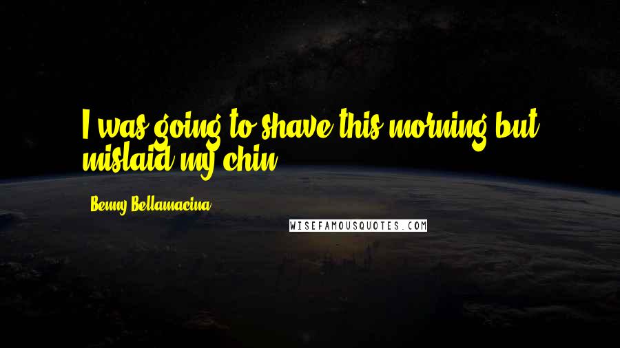 Benny Bellamacina Quotes: I was going to shave this morning but mislaid my chin