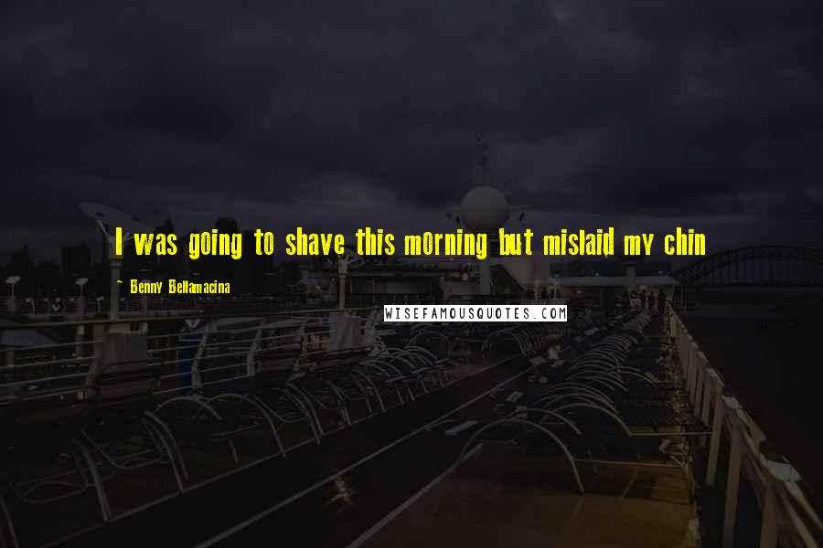 Benny Bellamacina Quotes: I was going to shave this morning but mislaid my chin