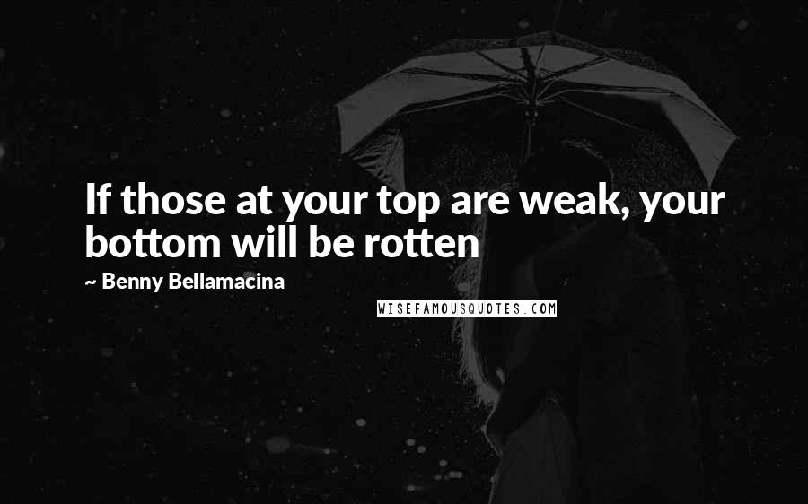 Benny Bellamacina Quotes: If those at your top are weak, your bottom will be rotten