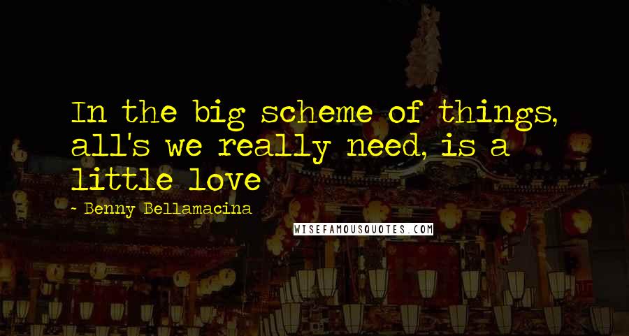 Benny Bellamacina Quotes: In the big scheme of things, all's we really need, is a little love