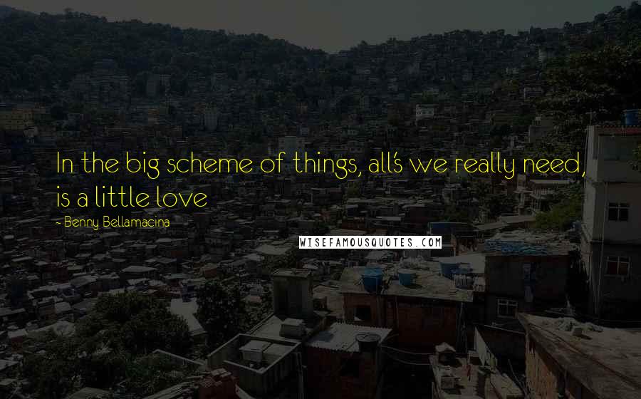 Benny Bellamacina Quotes: In the big scheme of things, all's we really need, is a little love