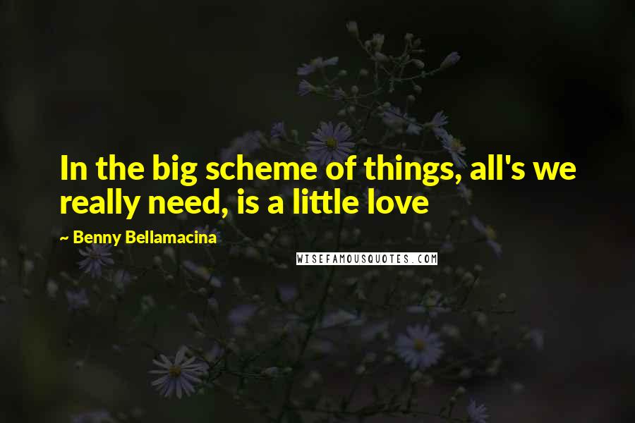 Benny Bellamacina Quotes: In the big scheme of things, all's we really need, is a little love