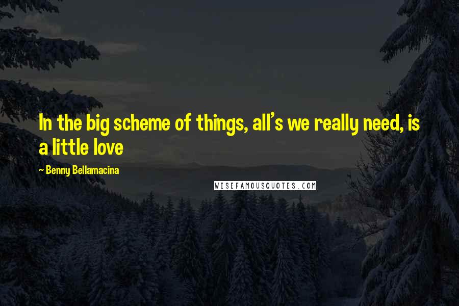 Benny Bellamacina Quotes: In the big scheme of things, all's we really need, is a little love