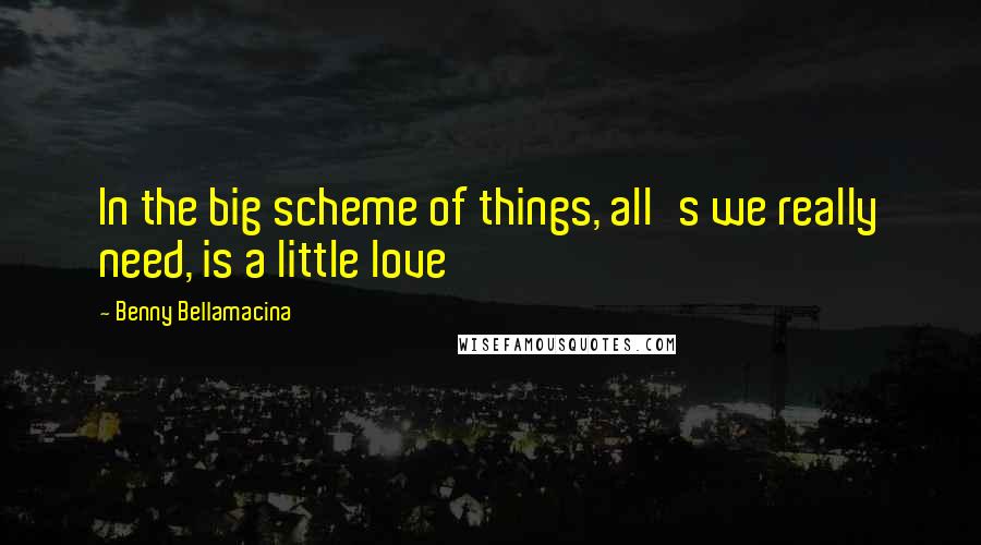 Benny Bellamacina Quotes: In the big scheme of things, all's we really need, is a little love