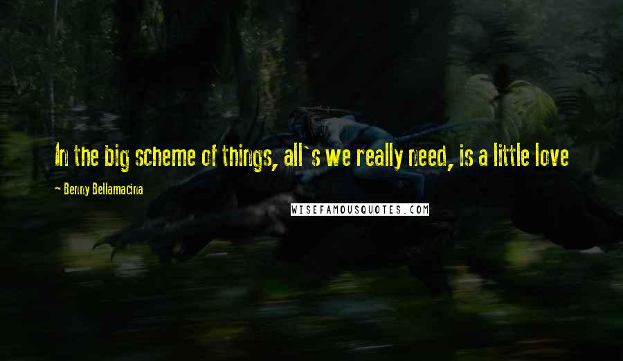 Benny Bellamacina Quotes: In the big scheme of things, all's we really need, is a little love