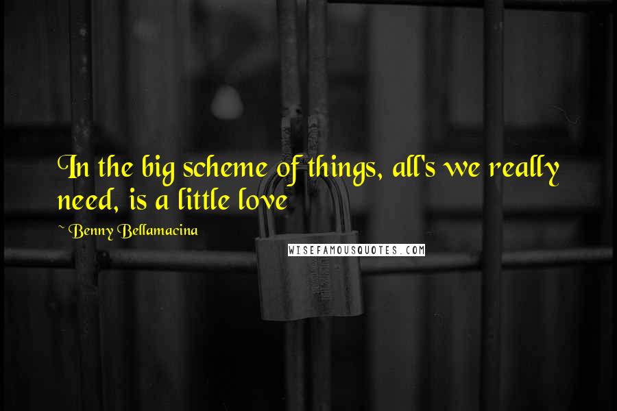 Benny Bellamacina Quotes: In the big scheme of things, all's we really need, is a little love