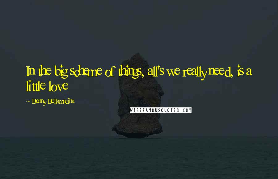 Benny Bellamacina Quotes: In the big scheme of things, all's we really need, is a little love