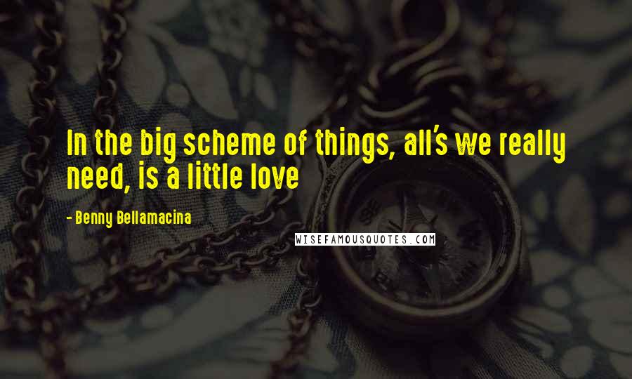 Benny Bellamacina Quotes: In the big scheme of things, all's we really need, is a little love