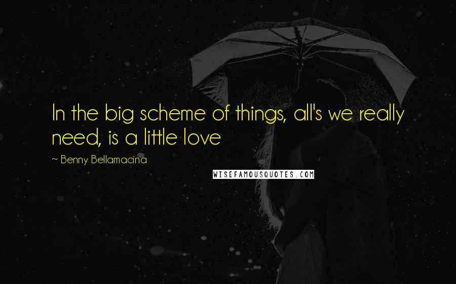 Benny Bellamacina Quotes: In the big scheme of things, all's we really need, is a little love