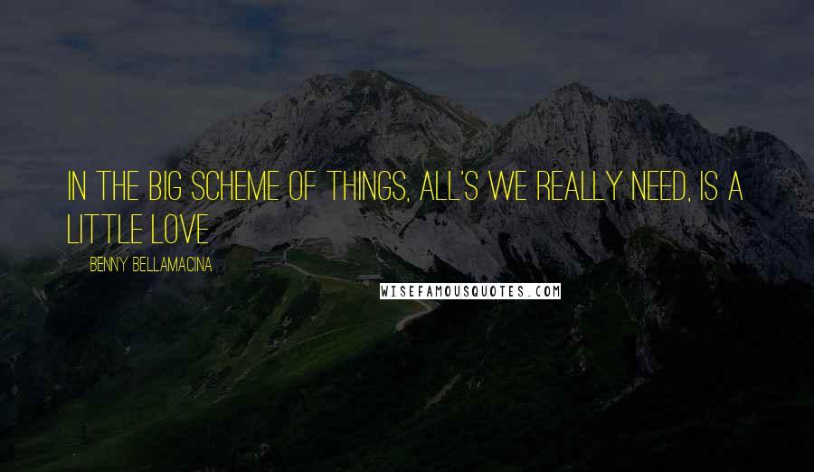 Benny Bellamacina Quotes: In the big scheme of things, all's we really need, is a little love