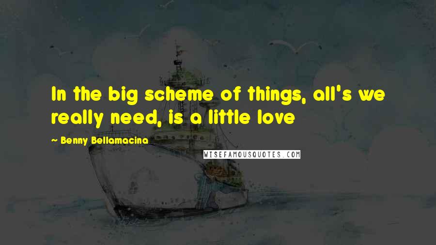 Benny Bellamacina Quotes: In the big scheme of things, all's we really need, is a little love
