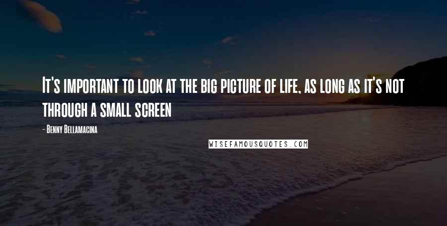 Benny Bellamacina Quotes: It's important to look at the big picture of life, as long as it's not through a small screen