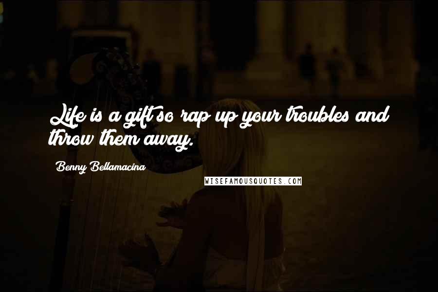 Benny Bellamacina Quotes: Life is a gift so rap up your troubles and throw them away.