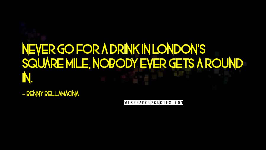 Benny Bellamacina Quotes: Never go for a drink in London's square mile, nobody ever gets a round in.