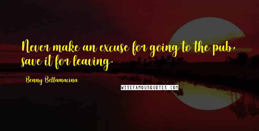 Benny Bellamacina Quotes: Never make an excuse for going to the pub, save it for leaving.