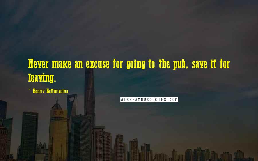 Benny Bellamacina Quotes: Never make an excuse for going to the pub, save it for leaving.