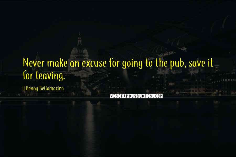 Benny Bellamacina Quotes: Never make an excuse for going to the pub, save it for leaving.