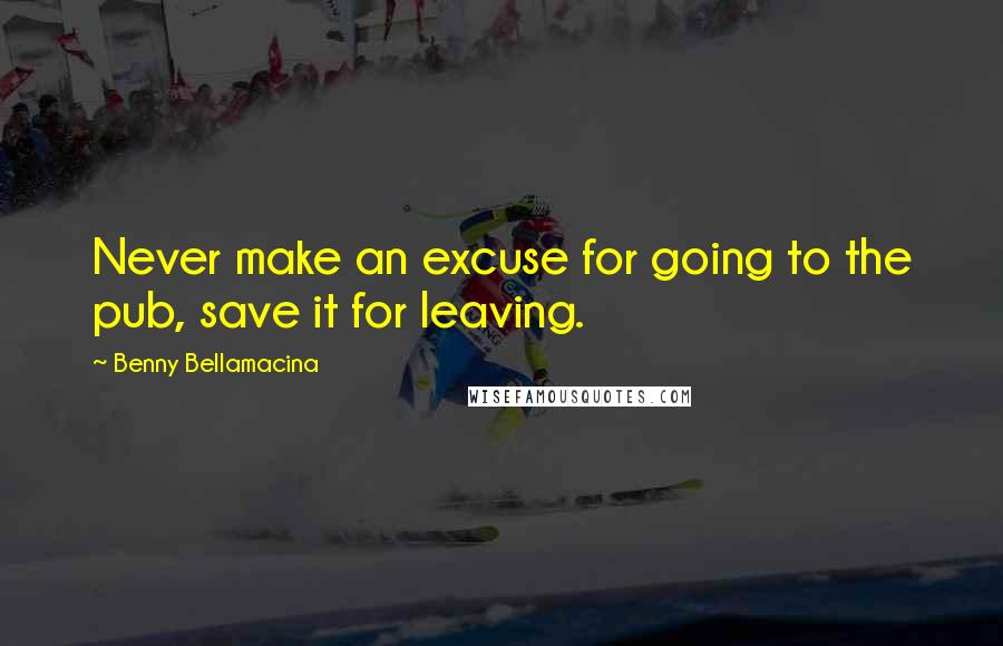 Benny Bellamacina Quotes: Never make an excuse for going to the pub, save it for leaving.