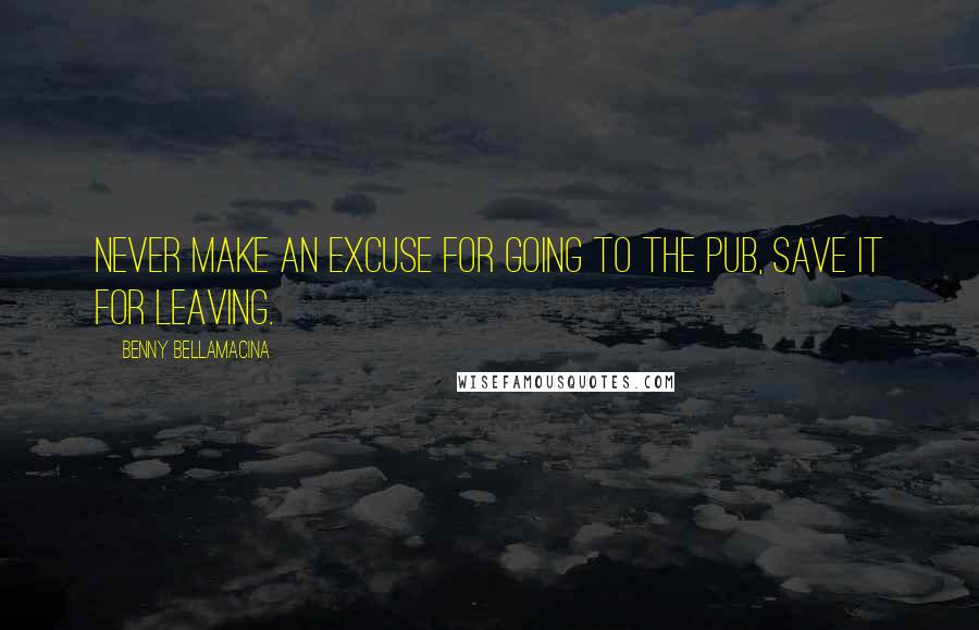 Benny Bellamacina Quotes: Never make an excuse for going to the pub, save it for leaving.