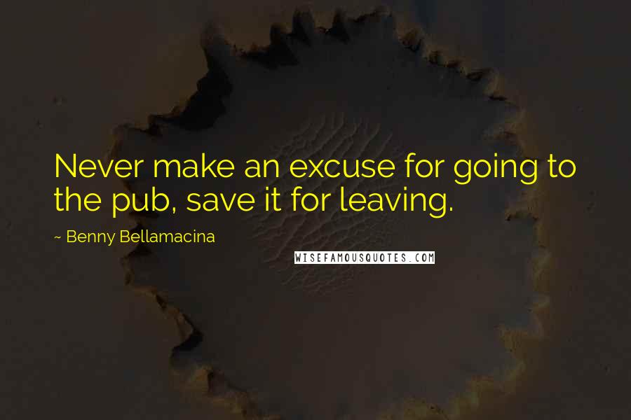 Benny Bellamacina Quotes: Never make an excuse for going to the pub, save it for leaving.