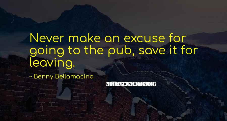 Benny Bellamacina Quotes: Never make an excuse for going to the pub, save it for leaving.