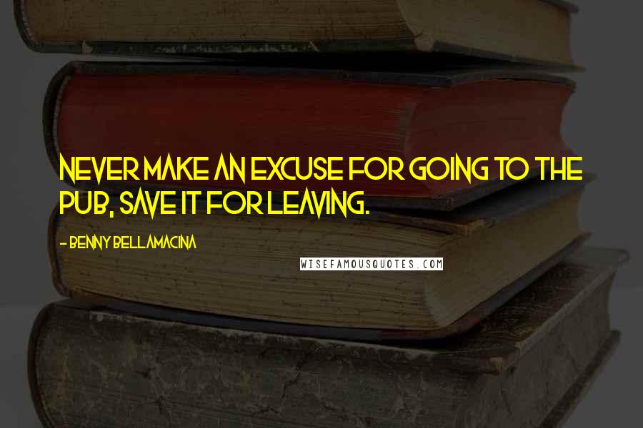 Benny Bellamacina Quotes: Never make an excuse for going to the pub, save it for leaving.