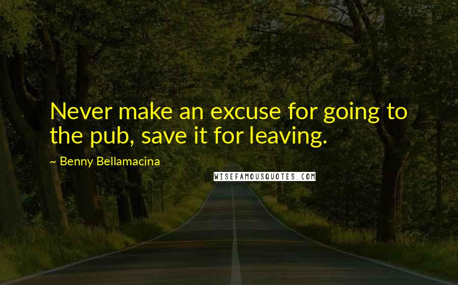 Benny Bellamacina Quotes: Never make an excuse for going to the pub, save it for leaving.