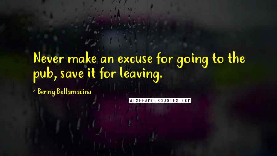 Benny Bellamacina Quotes: Never make an excuse for going to the pub, save it for leaving.