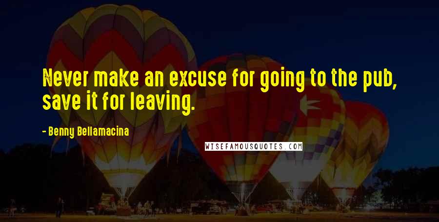 Benny Bellamacina Quotes: Never make an excuse for going to the pub, save it for leaving.