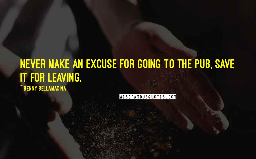 Benny Bellamacina Quotes: Never make an excuse for going to the pub, save it for leaving.