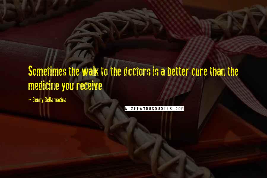 Benny Bellamacina Quotes: Sometimes the walk to the doctors is a better cure than the medicine you receive