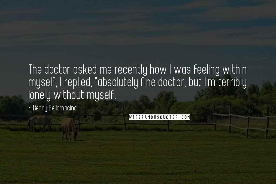 Benny Bellamacina Quotes: The doctor asked me recently how I was feeling within myself, I replied, "absolutely fine doctor, but I'm terribly lonely without myself.