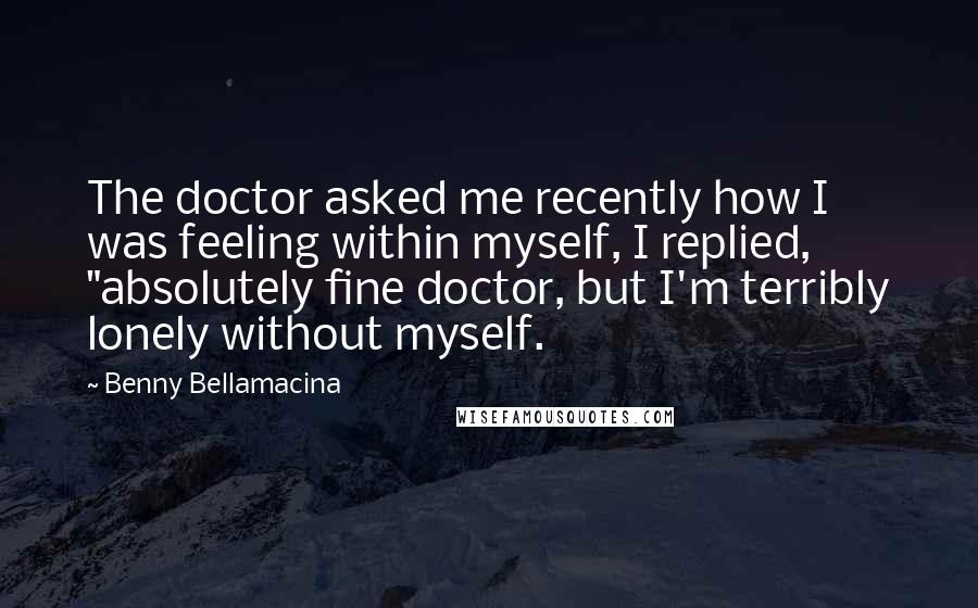 Benny Bellamacina Quotes: The doctor asked me recently how I was feeling within myself, I replied, "absolutely fine doctor, but I'm terribly lonely without myself.